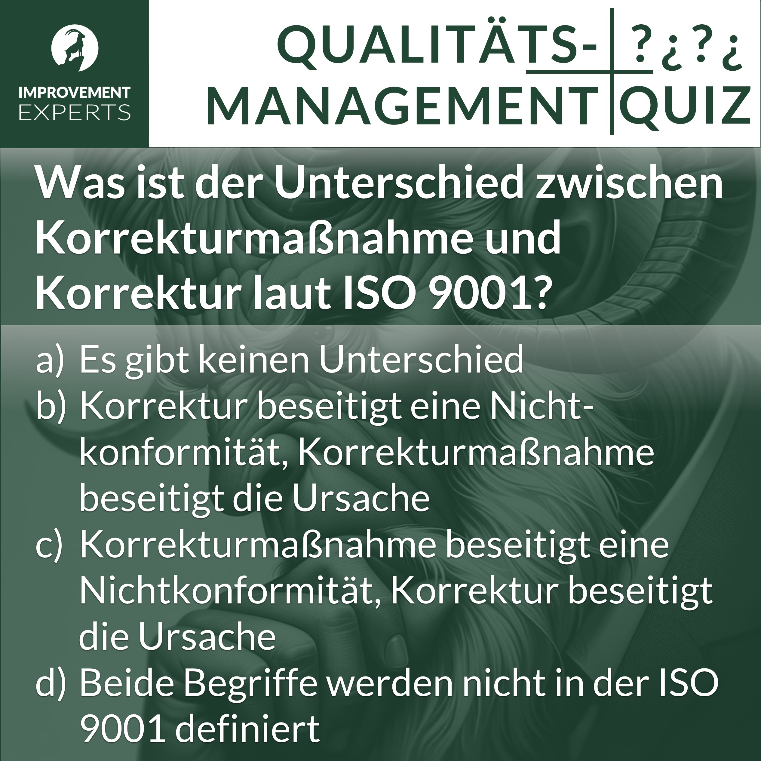 Qualitätsmanagement-Quizfrage der Improvement Experts zur ISO 9001: Was ist der Unterschied zwischen Korrekturmaßnahme und Korrektur laut ISO 9001? mit vier möglichen Antwortoptionen: a) Es gibt keinen Unterschied b) Korrektur beseitigt eine Nichtkonformität, Korrekturmaßnahme beseitigt die Ursache c) Korrekturmaßnahme beseitigt eine Nichtkonformität, Korrektur beseitigt die Ursache d) Beide Begriffe werden nicht in der ISO 9001 definiert.